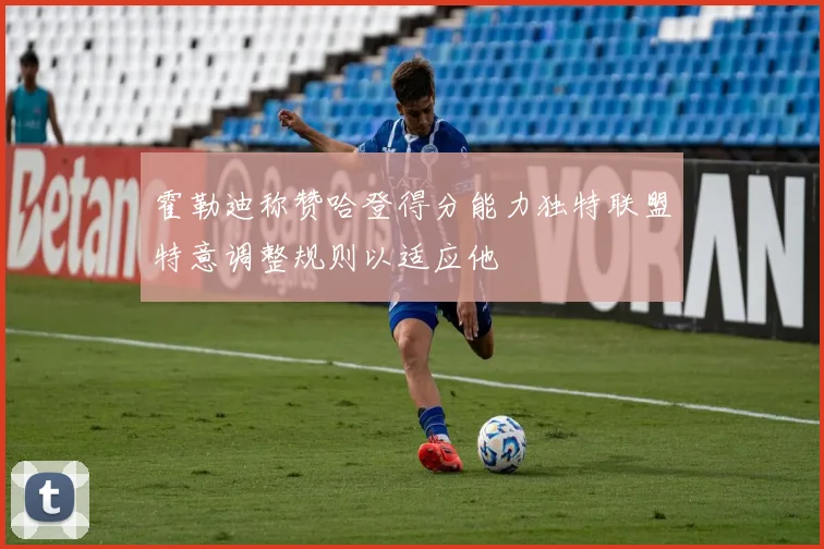 霍勒迪称赞哈登得分能力独特联盟特意调整规则以适应他