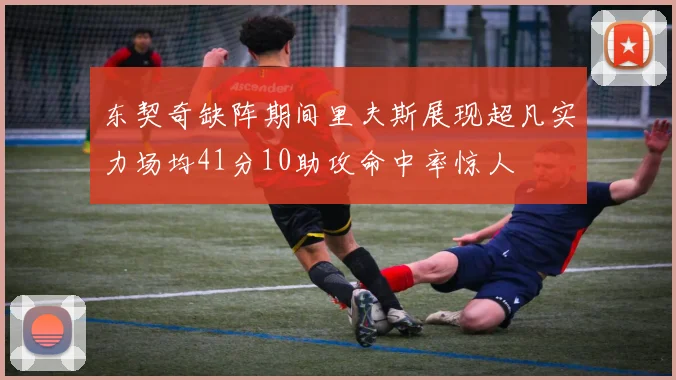 东契奇缺阵期间里夫斯展现超凡实力场均41分10助攻命中率惊人