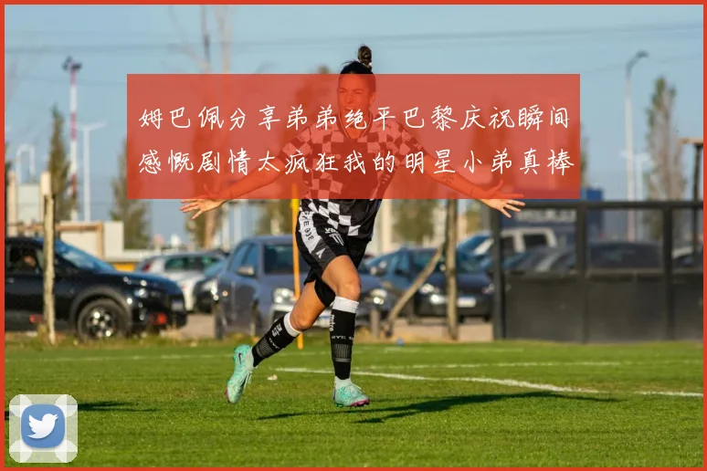 姆巴佩分享弟弟绝平巴黎庆祝瞬间感慨剧情太疯狂我的明星小弟真棒