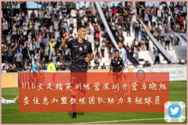 U16女足精英训练营深圳开营马晓旭娄佳惠加盟教练团队助力年轻球员成长