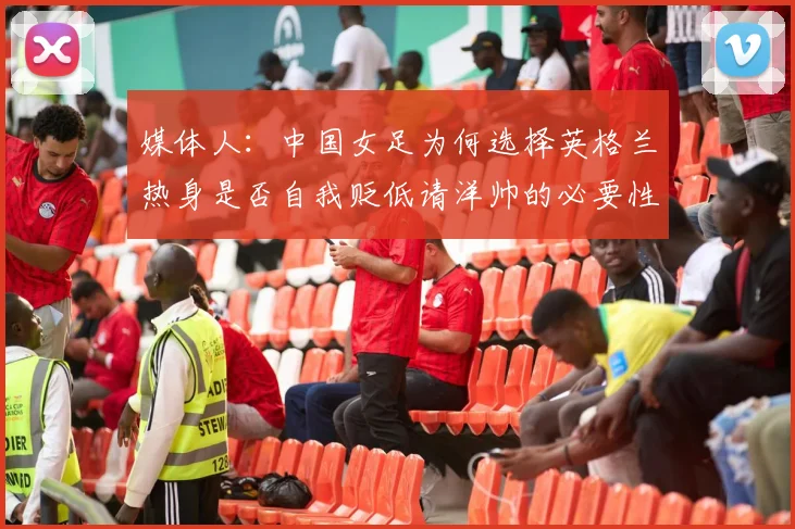 媒体人：中国女足为何选择英格兰热身是否自我贬低请洋帅的必要性何在