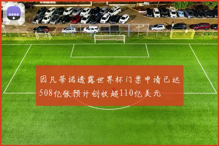 因凡蒂诺透露世界杯门票申请已达508亿张预计创收超110亿美元