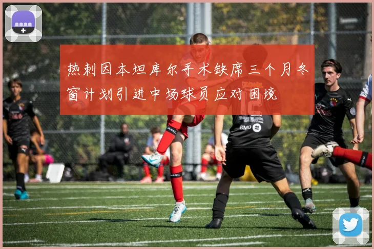 热刺因本坦库尔手术缺席三个月冬窗计划引进中场球员应对困境